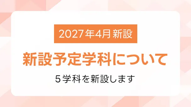 2027年度4月新設 新設予定学科について 5学科を新設します