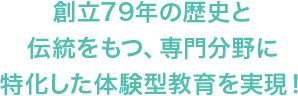 創立79年の歴史と伝統をもつ、専門分野に特化した体験型教育を実現！