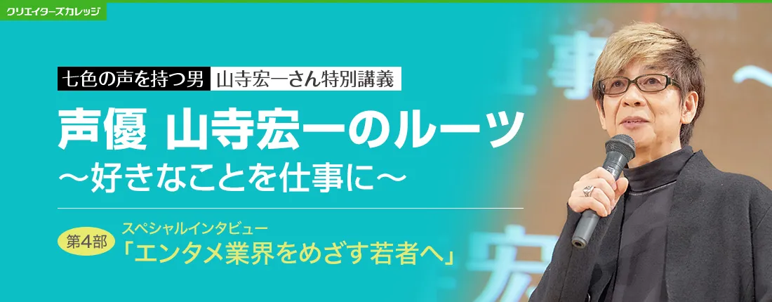 七色の声を持つ男　山寺宏一さん特別特別講義　声優 山寺宏一のルーツ 〜好きなことを仕事に〜　第4部　スペシャルインタビュー「エンタメ業界をめざす若者へ」
