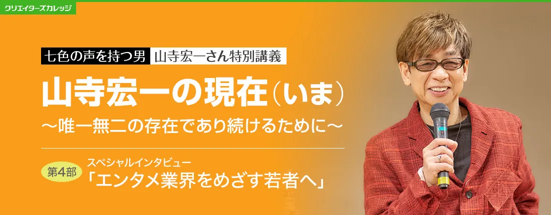 七色の声を持つ男　山寺宏一さん特別講義　山寺宏一の現在(いま) ～唯一無二の存在であり続けるために～　第4部　スペシャルインタビュー「エンタメ業界をめざす若者へ」