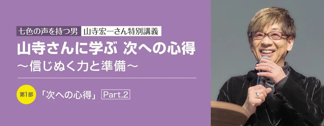 七色の声を持つ男　山寺宏一さん特別講義　山寺さんに学ぶ 次への心得 ～信じぬく力と準備～　第1部「次への心得」Part.２