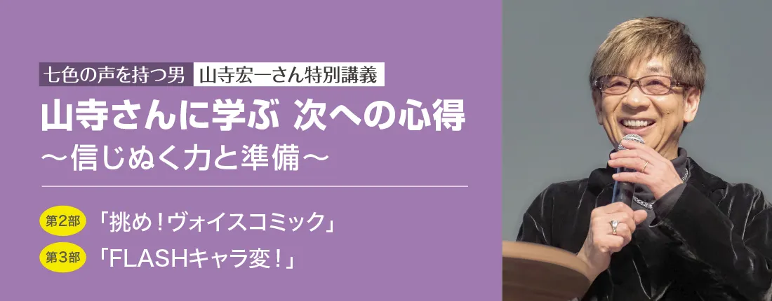 七色の声を持つ男　山寺宏一さん特別講義　山寺さんに学ぶ 次への心得 ～信じぬく力と準備～　第2部「挑め！ヴォイスコミック」／第3部「FLASHキャラ変！」