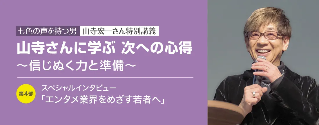 七色の声を持つ男　山寺宏一さん特別講義　山寺さんに学ぶ 次への心得 ～信じぬく力と準備～　第4部 スペシャルインタビュー「エンタメ業界をめざす若者へ」
