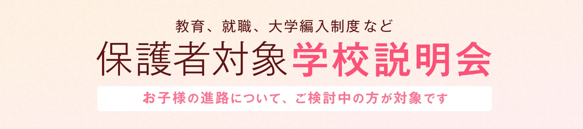 教育、就職、大学編入精度など 保護者対象学校説明会 お子様の進路について、ご検討中の方が対象です