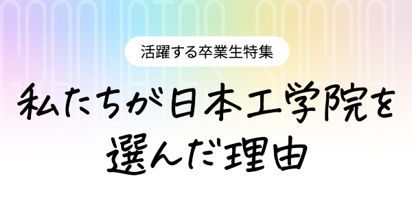 活躍する卒業生特集 私たちが日本工学院を選んだ理由